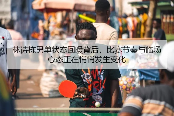 林诗栋男单状态回暖背后，比赛节奏与临场心态正在悄悄发生变化 | PG